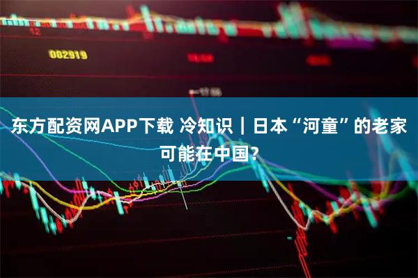 东方配资网APP下载 冷知识｜日本“河童”的老家可能在中国？