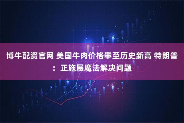 博牛配资官网 美国牛肉价格攀至历史新高 特朗普：正施展魔法解决问题