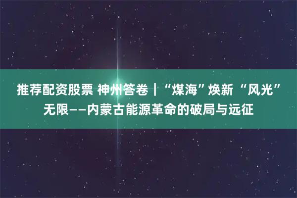 推荐配资股票 神州答卷｜“煤海”焕新 “风光”无限——内蒙古能源革命的破局与远征