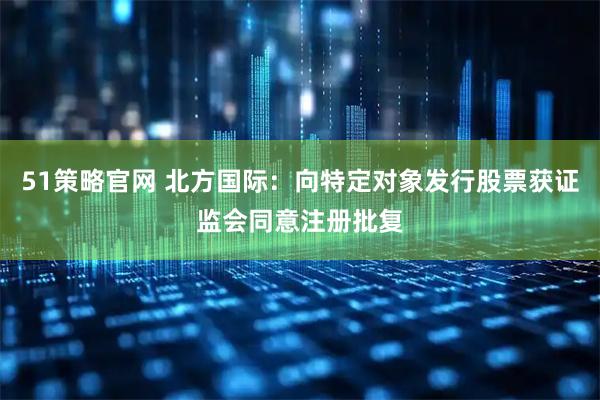 51策略官网 北方国际：向特定对象发行股票获证监会同意注册批复