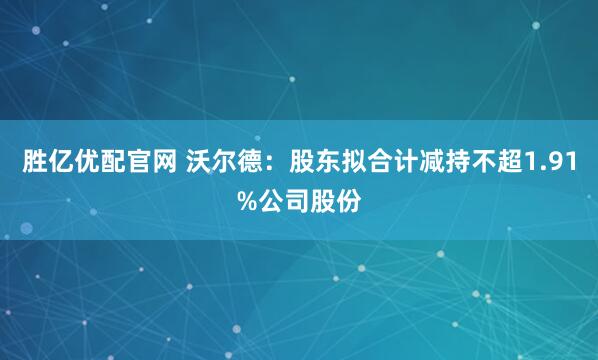 胜亿优配官网 沃尔德：股东拟合计减持不超1.91%公司股份
