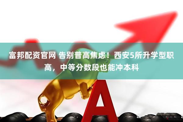 富邦配资官网 告别普高焦虑！西安5所升学型职高，中等分数段也能冲本科