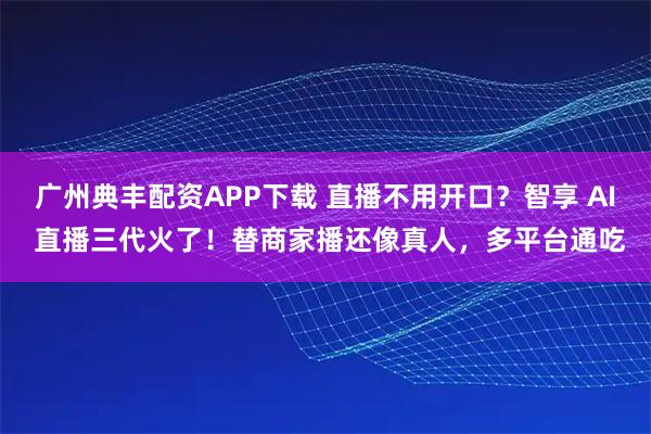 广州典丰配资APP下载 直播不用开口？智享 AI 直播三代火了！替商家播还像真人，多平台通吃