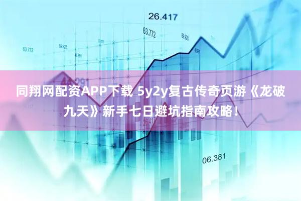 同翔网配资APP下载 5y2y复古传奇页游《龙破九天》新手七日避坑指南攻略！