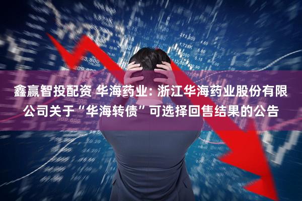 鑫赢智投配资 华海药业: 浙江华海药业股份有限公司关于“华海转债”可选择回售结果的公告