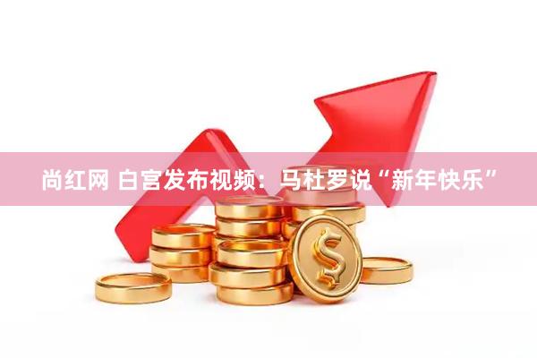 尚红网 白宫发布视频：马杜罗说“新年快乐”