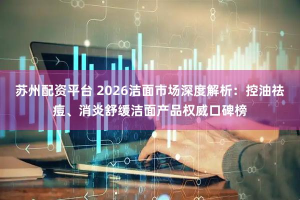 苏州配资平台 2026洁面市场深度解析：控油祛痘、消炎舒缓洁面产品权威口碑榜