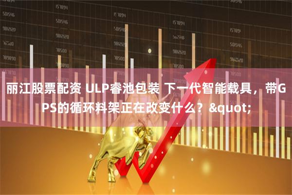丽江股票配资 ULP睿池包装 下一代智能载具，带GPS的循环料架正在改变什么？"