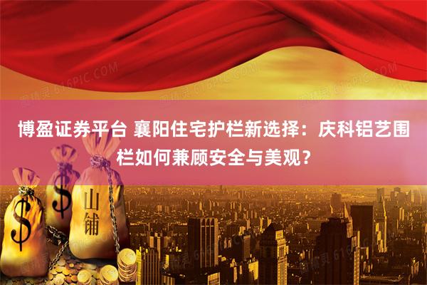 博盈证券平台 襄阳住宅护栏新选择：庆科铝艺围栏如何兼顾安全与美观？