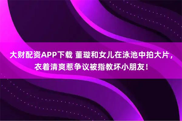 大财配资APP下载 董璇和女儿在泳池中拍大片，衣着清爽惹争议被指教坏小朋友！