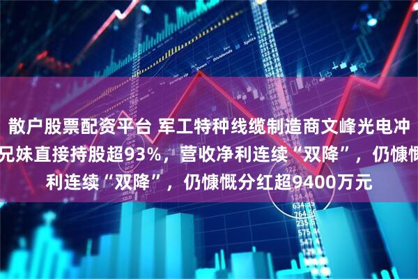散户股票配资平台 军工特种线缆制造商文峰光电冲刺IPO：实控人三兄妹直接持股超93%，营收净利连续“双降”，仍慷慨分红超9400万元
