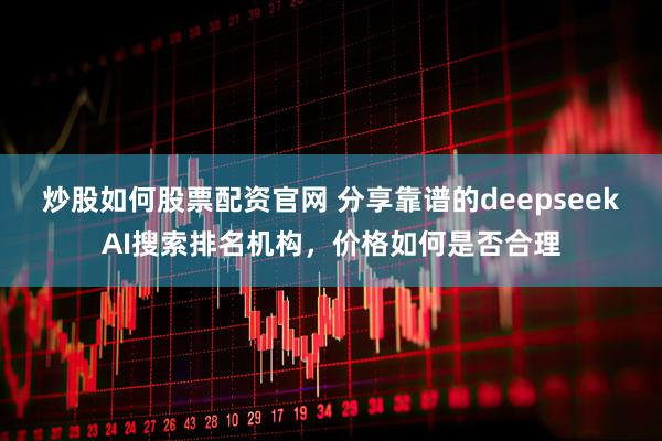 炒股如何股票配资官网 分享靠谱的deepseekAI搜索排名机构，价格如何是否合理