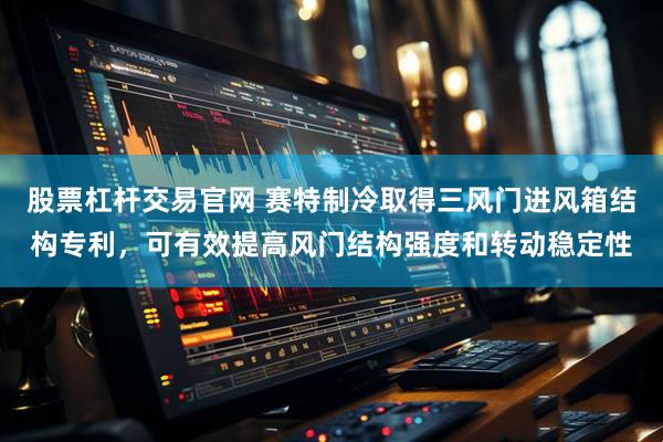 股票杠杆交易官网 赛特制冷取得三风门进风箱结构专利，可有效提高风门结构强度和转动稳定性