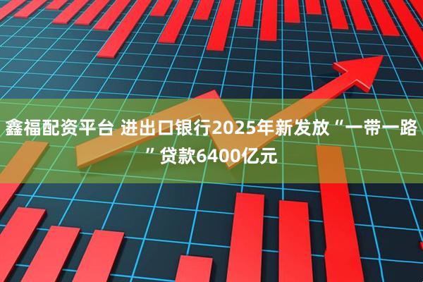 鑫福配资平台 进出口银行2025年新发放“一带一路”贷款6400亿元