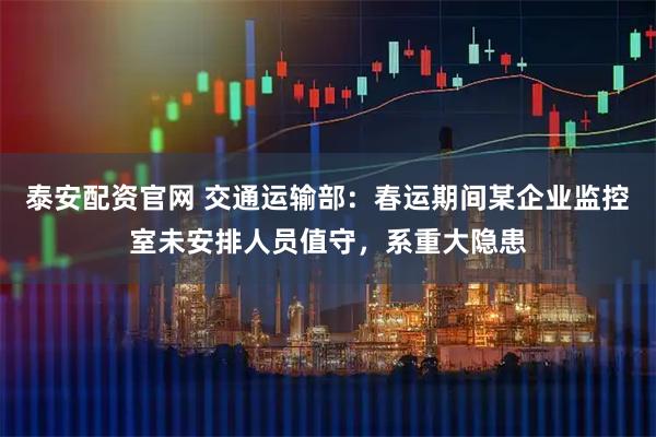 泰安配资官网 交通运输部：春运期间某企业监控室未安排人员值守，系重大隐患