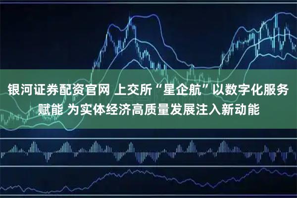 银河证券配资官网 上交所“星企航”以数字化服务赋能 为实体经济高质量发展注入新动能