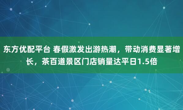 东方优配平台 春假激发出游热潮，带动消费显著增长，茶百道景区门店销量达平日1.5倍