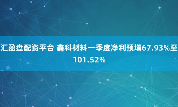 汇盈盘配资平台 鑫科材料一季度净利预增67.93%至101.52%