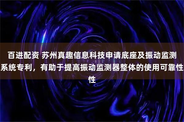 百进配资 苏州真趣信息科技申请底座及振动监测系统专利，有助于提高振动监测器整体的使用可靠性