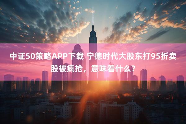 中证50策略APP下载 宁德时代大股东打95折卖股被疯抢，意味着什么？