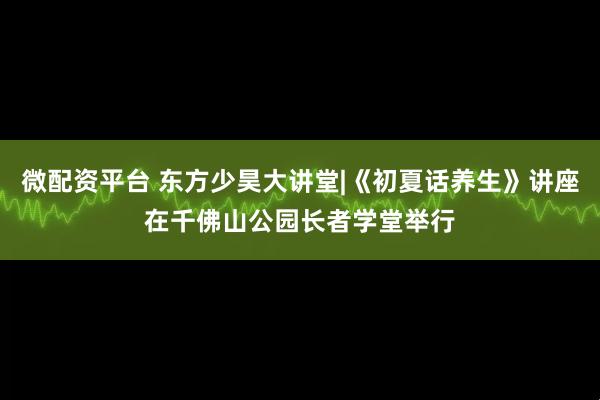 微配资平台 东方少昊大讲堂|《初夏话养生》讲座在千佛山公园长者学堂举行
