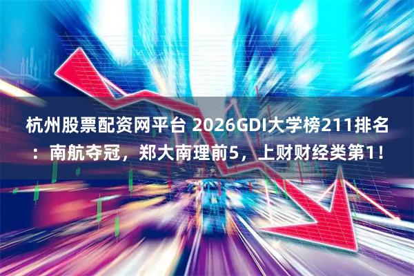 杭州股票配资网平台 2026GDI大学榜211排名：南航夺冠，郑大南理前5，上财财经类第1！