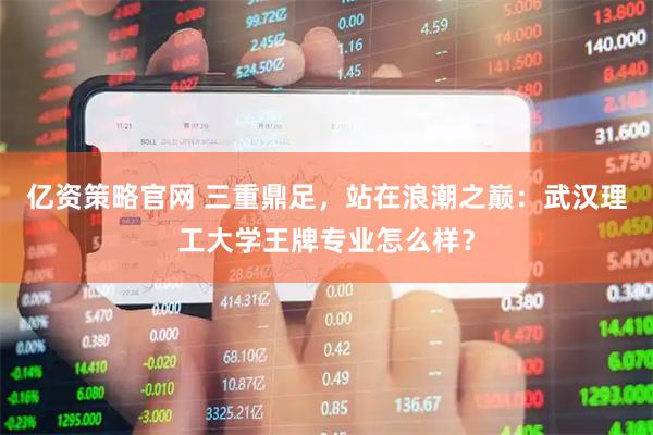 亿资策略官网 三重鼎足，站在浪潮之巅：武汉理工大学王牌专业怎么样？