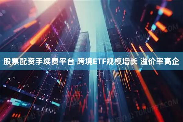 股票配资手续费平台 跨境ETF规模增长 溢价率高企