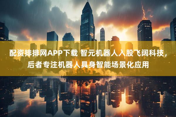 配资排排网APP下载 智元机器人入股飞阔科技，后者专注机器人具身智能场景化应用