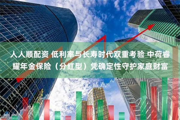 人人顺配资 低利率与长寿时代双重考验 中荷睿耀年金保险（分红型）凭确定性守护家庭财富